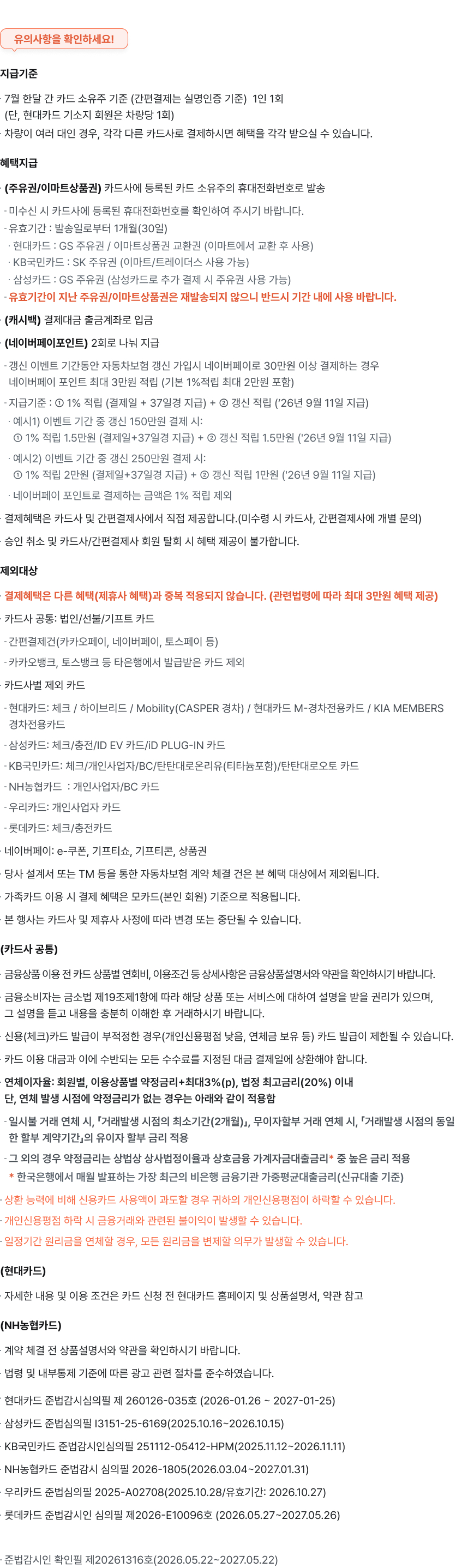 ※ 유의사항을 확인하세요!
지급기준
* 1월 한달 간 카드 소유주 기준 (간편결제는 실명인증 기준) 1인 1회 (단, 현대카드 기소지 회원은 차량당 1회)
* 차량이 여러 대인 경우, 각각 다른 카드사로 결제하시면 혜택을 모두 받으실 수 있습니다.
혜택지급
* (주유권/이마트상품권) 카드사에 등록된 카드 소유주의 휴대전화번호로 발송
- 미수신 시 카드사에 등록된 휴대전화번호를 확인하여 주시기 바랍니다.
- 유효기간 : 발송일로부터 1개월(30일)
* 현대카드: GS 주유권 / 이마트상품권 교환권 (이마트에서 교환 후 사용)
* KB국민카드 : SK 주유권 (이마트/트레이더스 사용 가능)
* 삼성카드 : GS 주유권 (삼성카드로 추가 결제 시 주유권 사용 가능)
* 신한카드: GS 주유권 (신한카드로 추가 결제 시 주유권 사용 가능)
- 유효기간이 지난 주유권/이마트상품권은 재발송되지 않으니 반드시 기간 내에 사용 바랍니다.
* (캐시백) 결제대금 출금계좌로 입금
* (네이버페이포인트) 2회로 나눠 지급
- 이벤트 기간동안 자동차보험 신차 및 갱신 가입시 네이버페이로 30만원 이상 결제하는 경우 네이버페이 포인트 최대 3만원 적립 (기본 1%적립 최대 2만원 포함)
- 지급기준 : 1% 적립 (결제일 + 37일경 지급) +② 갱신 적립 (26년3월10일 지급)
예시]) 이벤트 기간 중 갱신 150만원 결제시:
1% 적립 15만원(결제일+37일경 지급)+ 2갱신 적립 15만원(26년 3월 10일 지급)
예시2) 이벤트 기간 중 갱신 250만원 결제시:
1% 적립 2만원(결제일+37일경 지급)+ 갱신 적립 1만원(26년 3월 10일 지급)
* 네이버페이 포인트로 결제하는 금액은 1% 적립 제외
* (카카오페이머니) 승인 익월말 지급 (예정당 1인 1회)
* 결제혜택은 카드사 및 간편결제사에서 직접 제공합니다.(미수령 시카드사, 간편결제사에 개별 문의)
* 승인 취소 및 카드사/간편결제사 회원 탈회 시 혜택 제공이 불가합니다.
제외대상
결제혜택은 다른 헤택(제휴사 혜택)과 홍복 적용되지 않습니다. (관련법령에 따라 최대 3만원 혜택 제공)
 카드사 공동 :법인/ 선불/ 기프트 카드
간편결제건(카카오페이, 네이버페이, 토스페이 등) 카카오뱅크, 토스뱅크 등 타은행에서 발급받은 카드 제외
* 카드사별 제외 카드
현대카드 : 체크/ 하이브리드 / Mobility(CASPER 경차) / 현대카드 M-경차전용카드 /
KIA MEMBERS 경차전용카드
삼성카드 : 체크 / 충전/ID EV 카드/ID PLUG-IN 카드
KB국민카드 : 체크/ 개인사업자/ BC/ 탄탄대로온리유(티타늄포함) / 탄탄대로오토 카드 신한카드
: 개인사업자/ BC/EV/ 알뜰교통신한/ 현대하이카다이렉트하이포인트 카드
NH농협카드 : 개인사업자 / BC 카드
우리카드
: 개인사업자 카드
* 네이버페이:e-쿠폰, 기프티쇼, 기프티콘, 상품권
* 카카오페이: 법인카드, 연계 신용카드
* 당사 설계사 또는 TM 등을 통한 자동차보험 계약 체결건은 본 혜택 대상에서 제외됩니다.
* 가족카드 이용 시 결제 혜택은 모카드(본인 회원) 기준으로 적용됩니다.
* 본 행사는 카드사 및 제휴사 사정에 따라 변경 또는 중단될 수 있습니다.
(카드사 공통)
* 금융상품 이용 전 카드 상품별 연회비, 이용조건 등 상세사항은 금융상품설명서와 약관을 확인하시기 바랍니다.
* 금융소비자는 금융소비자보호법 제19조 제1항에 따라 해당 금융상품 또는 서비스에 대하여 설명받을 권리가 있습니다.
* 신용카드 발급이 부적정한 경우(개인신용평점 낮음, 연체금 보유 등) 카드 발급이 제한될 수 있습니다.
* 카드 이용대금과 이에 수반되는 모든 수수료는 고객님께서 지정하신 결제일에 상황하여야 합니다.
* 상환 능력에 비해 신용카드 사용액이 과도할 경우 귀하의 개인신용평점이 하락할 수 있습니다.
* 개인신용평점 하락 시 금융거래와 관련된 불이익이 발생할 수 있습니다.
* 일정기간 원리금을 연체할 경우, 모든 원리금을 번제로 의무가 발생할 수 있습니다.
(현대카드)
* 자세한 내용 및 이용 조건은 카드 신청 전 현대카드 홈페이지 및 상품설명서, 약관 참고 (신한카드)
* 계약 체결 전, 연회비 등 상세사항은 금융상품설명서 및 약관을 확인하시기 바랍니다.
(NH농협카드)
* 연체이자율 : 회원별, 이용상품별 약정금리+최대 3%(p), 법정 최고금리(20%) 이내 단, 연체 발생 시점에 약정금리가 없는 경우는 아래와 같이 적용함
- 일시불 거래 연체 시, 「거래발생 시점의 최소기간(2개월) 무이자할부 거래 연체 시, 「거래발생 시점의 동일한 할부 계약기간의 유이자 할부 금리 적용
- 그 외의 경우 약정금리는 상법상 상사법정이율과 상호금융 가계자금대출금리* 중 높은 금리 적용
* 한국은행에서 매월 발표하는 가장 최근의 비은행 금융기관 가중평균대출금리 (신규대출 기준)

현대카드 준법감시심의필 제250314-027호(2025.03.14~2026.03.13)
삼성카드 준법심의필 13151-25-6169 (2025.10.16~ 2026.10.15)
KB국민카드 준법감시인심의필 251712-054124PM(2025.11.12-2026.11.17)
신한카드 준법감시 심의플 제20250404-Cpr034호(2025.04.01~2026.03.31)
NH농협카드 준법감시 심의필 2025-1721(2025.03.01~2026.02.28)
우리카드 준법심의필 2025-A02708 (2025.10.28/유효기간:2026.10.27)

준법감시인확인필 제20252431호 (2025.05.26~2026.05.26)