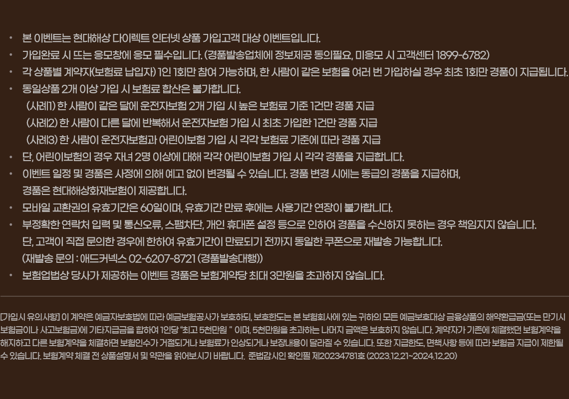 [가입시 유의사항] 이 계약은 예금자보호법에 따라 예금보험공사가 보호하되, 보호한도는 본 보험회사에 있는 귀하의 모든 예금보호대상 금융상품의 해약환급금(또는 만기시 보험금이나 사고보험금)에 기타지급금을 합하여 1인당 “최고 5천만원＂이며, 5천만원을 초과하는 나머지 금액은 보호하지 않습니다. 계약자가 기존에 체결했던 보험계약을 해지하고 다른 보험계약을 체결하면 보험인수가 거절되거나 보험료가 인상되거나 보장내용이 달라질 수 있습니다. 또한 지급한도, 면책사항 등에 따라 보험금 지급이 제한될 수 있습니다. 보험계약 체결 전 상품설명서 및 약관을 읽어보시기 바랍니다.  준법감시인 확인필 제20230440호 (2023.02.08~2024.02.07)
