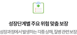 성장단계별 주요 위험 맞춤 보장성장과정에서 발생하는 각종 상해, 질병 관련 보장